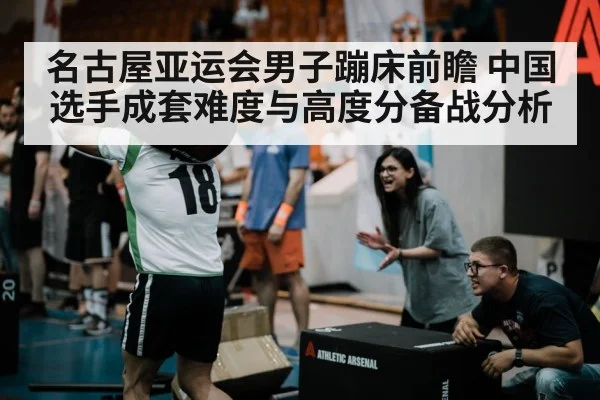 名古屋亚运会男子蹦床前瞻 中国选手成套难度与高度分备战分析